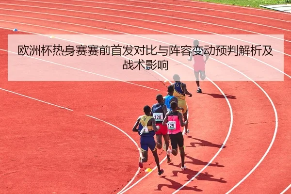 欧洲杯热身赛赛前首发对比与阵容变动预判解析及战术影响
